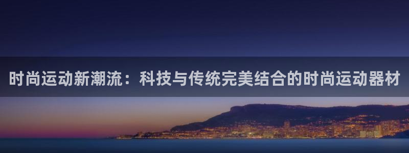 征途国际娱乐代理怎么样：时尚运动新潮流：科技与传统完