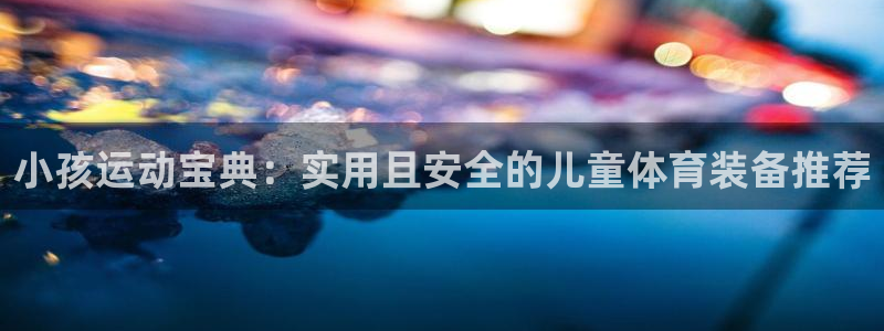 征途国际娱乐网站：小孩运动宝典：实用且安全的儿童体育装备推荐